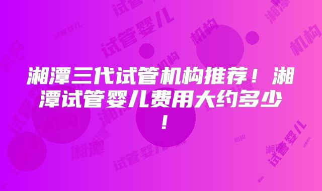 湘潭三代试管机构推荐!湘潭试管婴儿费用大约多少!