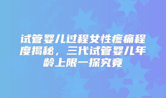 试管婴儿过程女性疼痛程度揭秘，三代试管婴儿年龄上限一探究竟