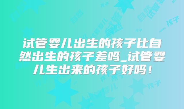 试管婴儿出生的孩子比自然出生的孩子差吗_试管婴儿生出来的孩子好吗！