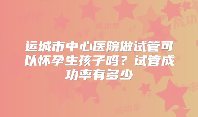运城市中心医院做试管可以怀孕生孩子吗？试管成功率有多少