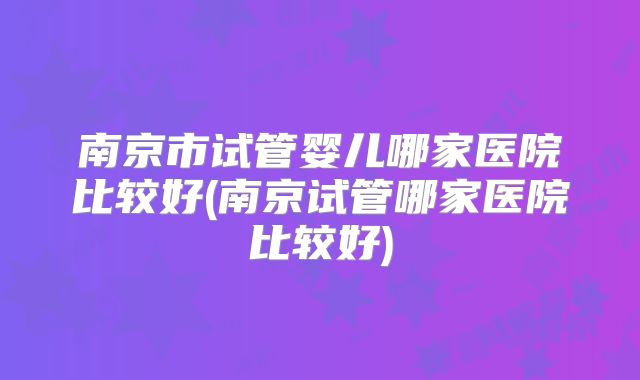 南京市试管婴儿哪家医院比较好(南京试管哪家医院比较好)