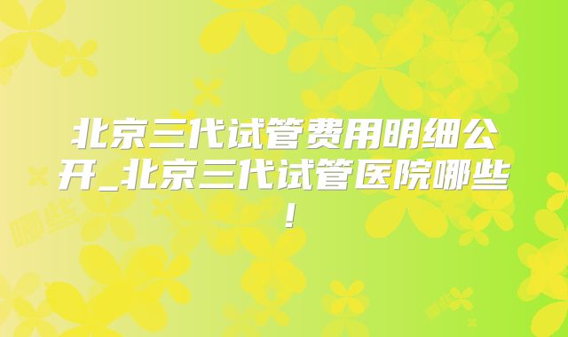 北京三代试管费用明细公开_北京三代试管医院哪些！