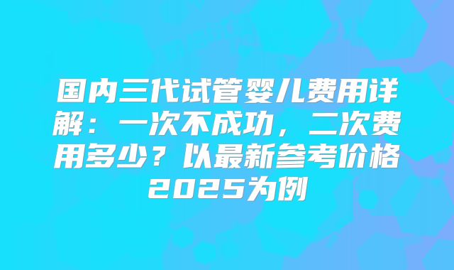 国内三代试管婴儿费用详解：一次不成功，二次费用多少？以最新参考价格2025为例