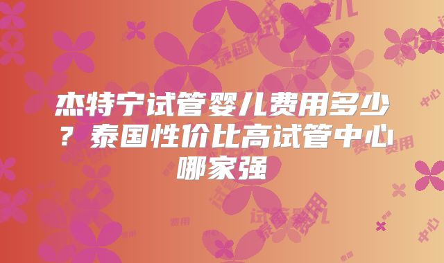 杰特宁试管婴儿费用多少?泰国性价比高试管中心哪家强