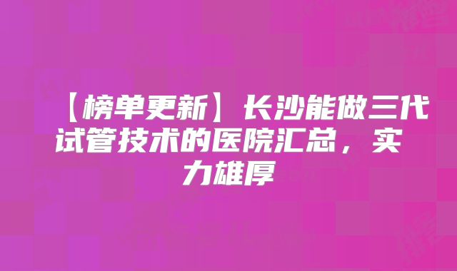 【榜单更新】长沙能做三代试管技术的医院汇总，实力雄厚
