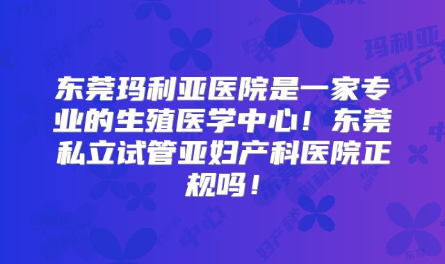 东莞玛利亚医院是一家专业的生殖医学中心!东莞私立试管亚妇产科医院正规吗!