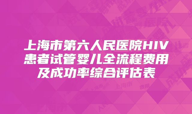 上海市第六人民医院HIV患者试管婴儿全流程费用及成功率综合评估表