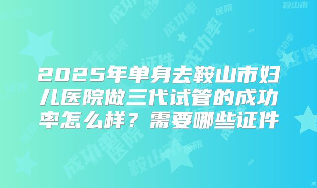 2025年单身去鞍山市妇儿医院做三代试管的成功率怎么样?需要哪些证件