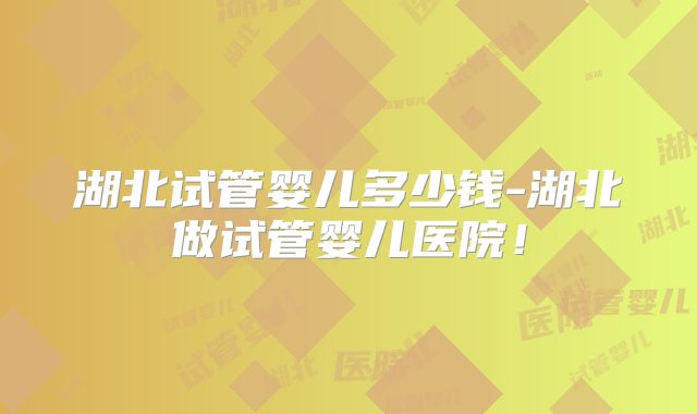 湖北试管婴儿多少钱-湖北做试管婴儿医院!