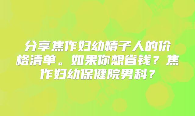 分享焦作妇幼精子人的价格清单。如果你想省钱？焦作妇幼保健院男科？