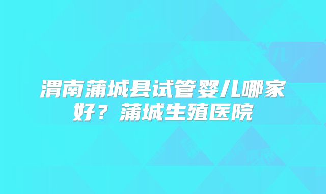 渭南蒲城县试管婴儿哪家好？蒲城生殖医院