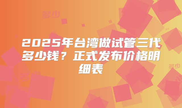 2025年台湾做试管三代多少钱？正式发布价格明细表