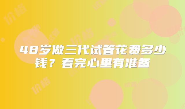 48岁做三代试管花费多少钱？看完心里有准备