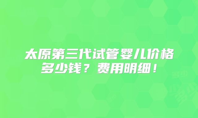 太原第三代试管婴儿价格多少钱?费用明细!