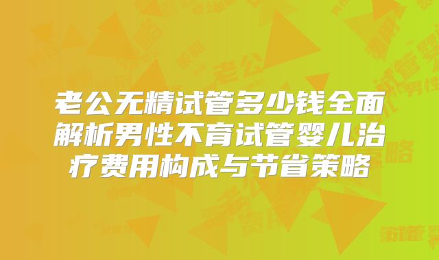 老公无精试管多少钱全面解析男性不育试管婴儿治疗费用构成与节省策略