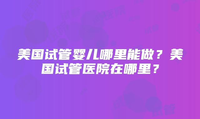 美国试管婴儿哪里能做？美国试管医院在哪里？