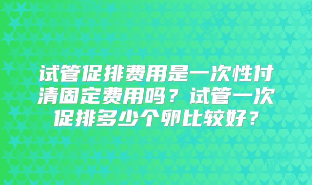 试管促排费用是一次性付清固定费用吗？试管一次促排多少个卵比较好？