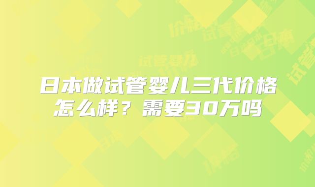 日本做试管婴儿三代价格怎么样？需要30万吗