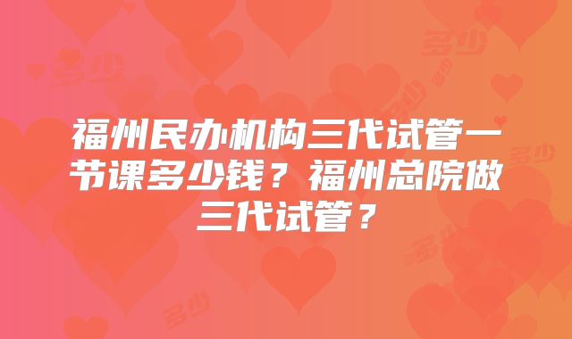 福州民办机构三代试管一节课多少钱？福州总院做三代试管？
