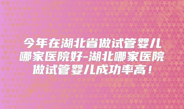 今年在湖北省做试管婴儿哪家医院好-湖北哪家医院做试管婴儿成功率高！