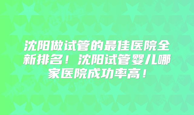 沈阳做试管的最佳医院全新排名！沈阳试管婴儿哪家医院成功率高！