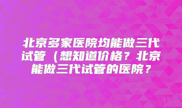 北京多家医院均能做三代试管(想知道价格?北京能做三代试管的医院?