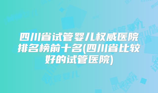 四川省试管婴儿权威医院排名榜前十名(四川省比较好的试管医院)