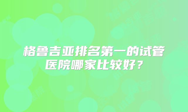 格鲁吉亚排名第一的试管医院哪家比较好？
