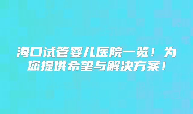 海口试管婴儿医院一览！为您提供希望与解决方案！