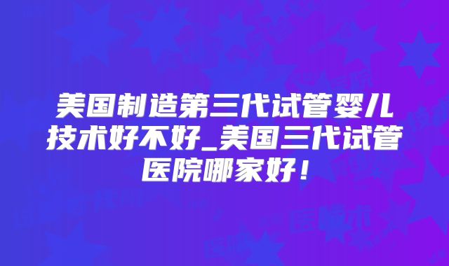 美国制造第三代试管婴儿技术好不好_美国三代试管医院哪家好！