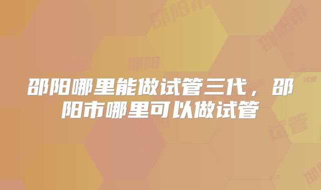 邵阳哪里能做试管三代,邵阳市哪里可以做试管