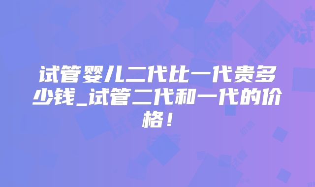 试管婴儿二代比一代贵多少钱_试管二代和一代的价格!