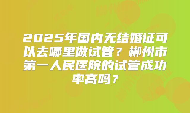 2025年国内无结婚证可以去哪里做试管?郴州市第一人民医院的试管成功率高吗?