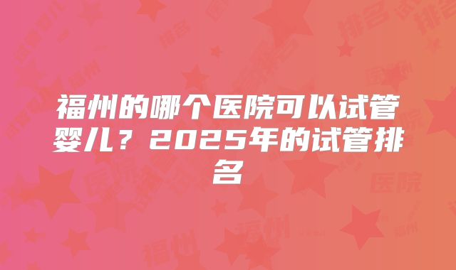 福州的哪个医院可以试管婴儿?2025年的试管排名