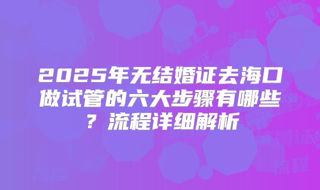 2025年无结婚证去海口做试管的六大步骤有哪些?流程详细解析