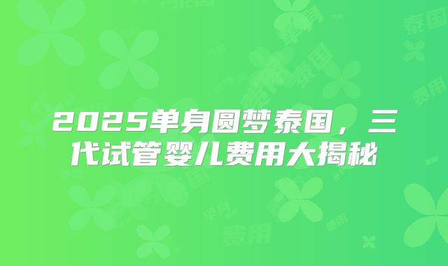 2025单身圆梦泰国，三代试管婴儿费用大揭秘