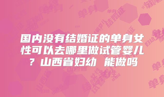 国内没有结婚证的单身女性可以去哪里做试管婴儿？山西省妇幼 能做吗