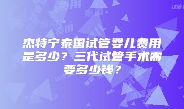 杰特宁泰国试管婴儿费用是多少？三代试管手术需要多少钱？
