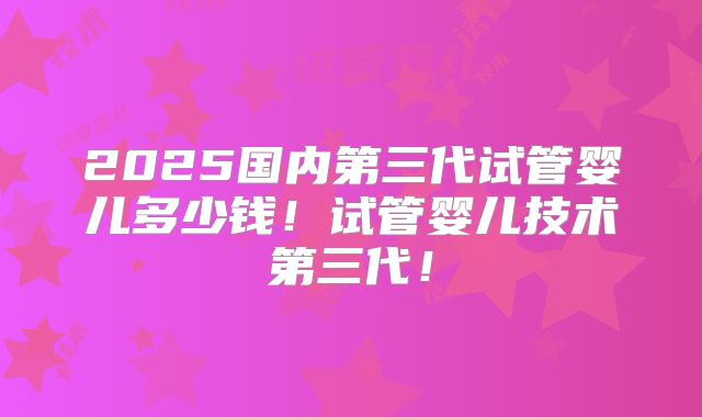 2025国内第三代试管婴儿多少钱!试管婴儿技术第三代!
