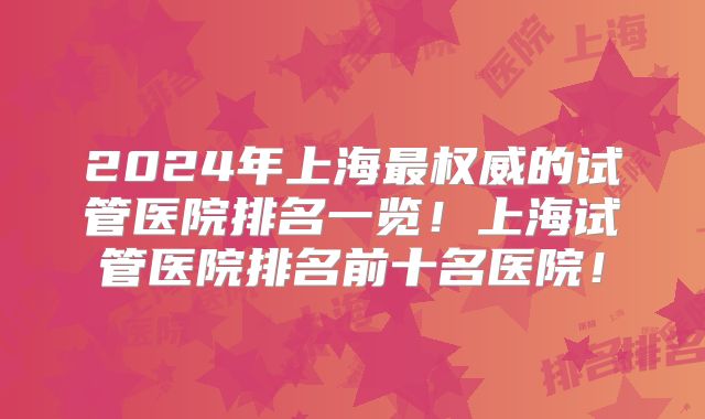 2024年上海最权威的试管医院排名一览！上海试管医院排名前十名医院！