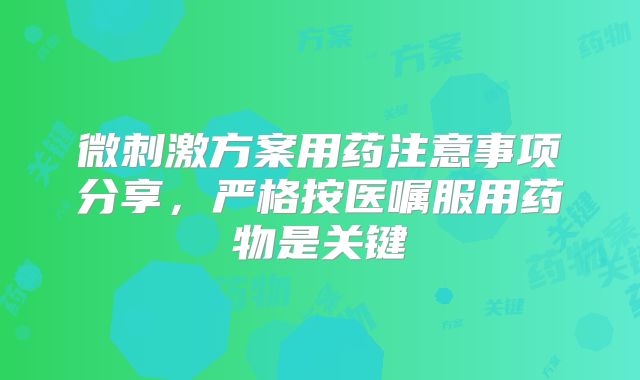 微刺激方案用药注意事项分享，严格按医嘱服用药物是关键