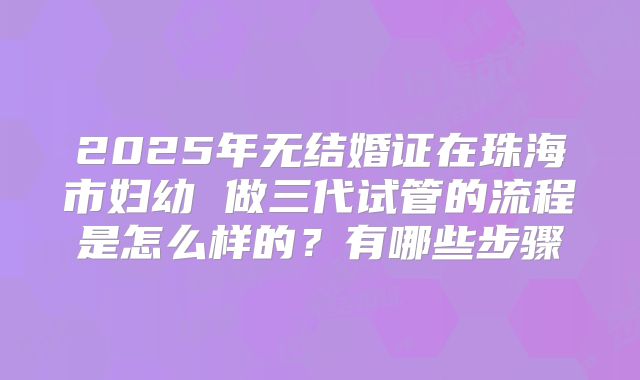 2025年无结婚证在珠海市妇幼 做三代试管的流程是怎么样的？有哪些步骤