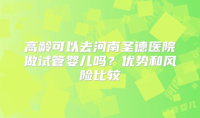 高龄可以去河南圣德医院做试管婴儿吗？优势和风险比较