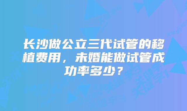 长沙做公立三代试管的移植费用，未婚能做试管成功率多少？