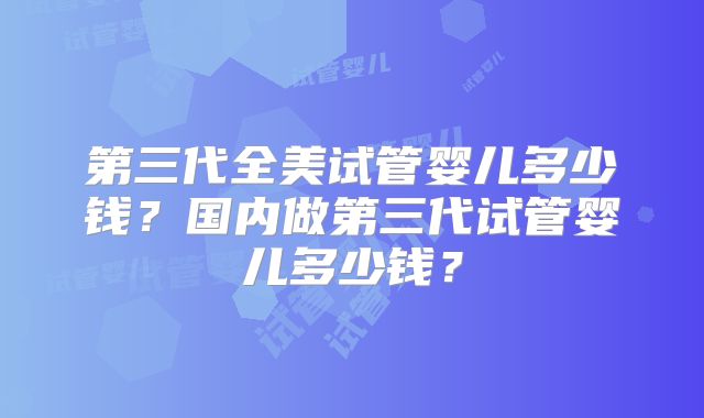 第三代全美试管婴儿多少钱？国内做第三代试管婴儿多少钱？