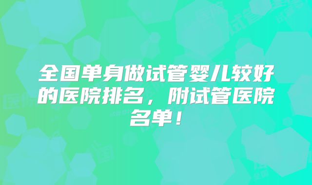 全国单身做试管婴儿较好的医院排名,附试管医院名单!