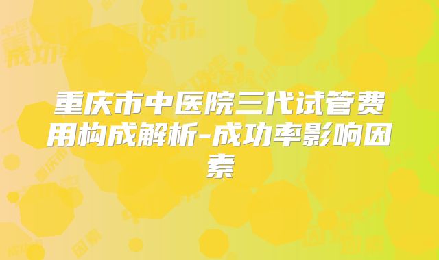 重庆市中医院三代试管费用构成解析-成功率影响因素