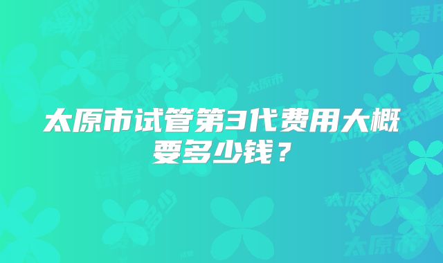 太原市试管第3代费用大概要多少钱?