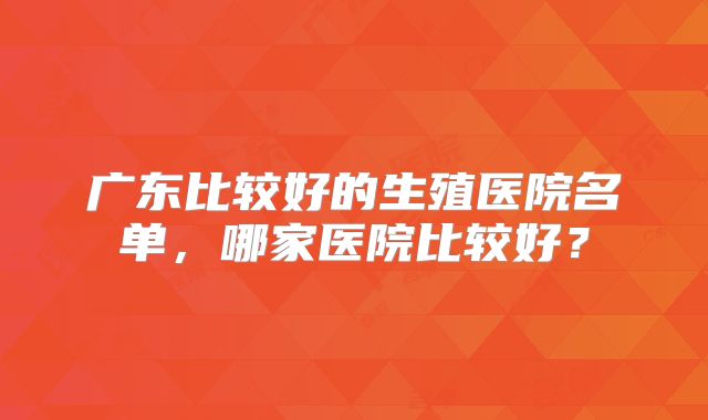 广东比较好的生殖医院名单，哪家医院比较好？