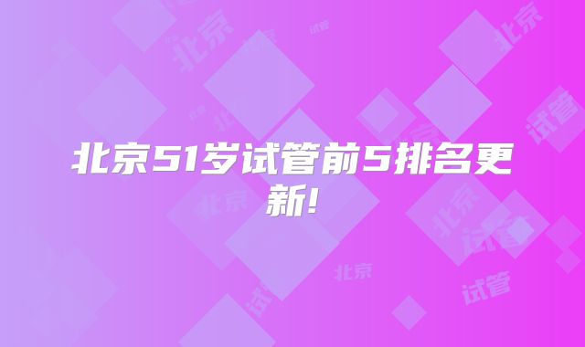 北京51岁试管前5排名更新!